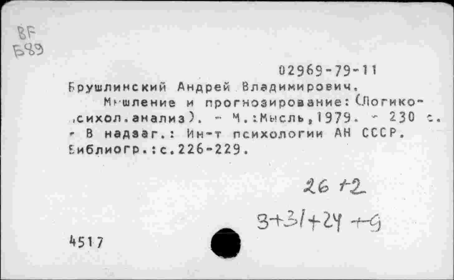 ﻿02969-79-11 Брушлинский Андрей Владимирович.
Мышление и прогнозироа ание: (..Погико-,сихол.анализ ) . - И. гМысль , 1979 - ' 230 с. ' В надзаг.: Ин~т психологии АН СССР. Еиблиогр.:с.226-229.
1-2.
451 7
-+-<5